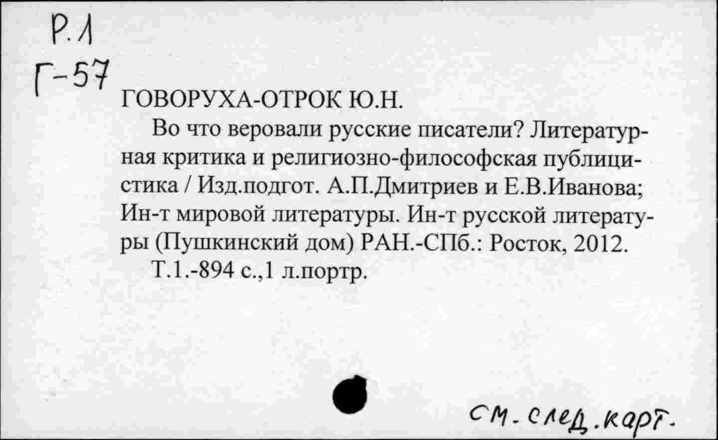 ﻿ГОВОРУХА-ОТРОК ю.н.
Во что веровали русские писатели? Литературная критика и религиозно-философская публицистика / Изд.подгот. А.П.Дмитриев и Е.В.Иванова; Ин-т мировой литературы. Ин-т русской литературы (Пушкинский дом) РАН.-СПб.: Росток, 2012.
Т.1.-894 с.,1 л.портр.
